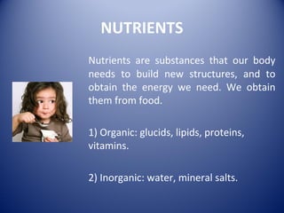 NUTRIENTS
Nutrients are substances that our body
needs to build new structures, and to
obtain the energy we need. We obtain
them from food.
1) Organic: glucids, lipids, proteins,
vitamins.
2) Inorganic: water, mineral salts.
 