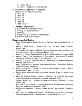 23
ii. Muslim advent
iii. Location and geo-physical features.
2. Government and Politics in Pakistan
Political and constitutional phases:
a. 1947-58
b. 1958-71
c. 1971-77
d. 1977-88
e. 1988-99
f. 1999 onward
3. Contemporary Pakistan
a. Economic institutions and issues
b. Society and social structure
c. Ethnicity
d. Foreign policy of Pakistan and challenges
e. Futuristic outlook of Pakistan
Recommended Books:
1. Burki, Shahid Javed. State & Society in Pakistan, The MacMillan Press Ltd
1980.
2. Akbar, S. Zaidi. Issue in Pakistan’s Economy. Karachi: Oxford University
Press, 2000.
3. S.M. Burke and Lawrence Ziring. Pakistan’s Foreign policy: An Historical
analysis. Karachi: Oxford University Press, 1993.
4. Mehmood, Safdar. Pakistan Political Roots & Development. Lahore, 1994.
5. Wilcox, Wayne. The Emergence of Bangladesh, Washington: American
Enterprise, Institute of Public Policy Research, 1972.
6. Mehmood, Safdar. Pakistan Kayyun Toota, Lahore: Idara-e-Saqafat-e-
Islamia, Club Road, nd.
7. Amin, Tahir. Ethno - National Movement in Pakistan, Islamabad: Institute
of Policy Studies, Islamabad.
8. Ziring, Lawrence. Enigma of Political Development. Kent England:
WmDawson & sons Ltd, 1980.
9. Zahid, Ansar. History & Culture of Sindh. Karachi: Royal Book Company,
1980.
10. Afzal, M. Rafique. Political Parties in Pakistan, Vol. I, II & III. Islamabad:
National Institute of Historical and cultural Research, 1998.
11. Sayeed, Khalid Bin. The Political System of Pakistan. Boston: Houghton
Mifflin, 1967.
12. Aziz, K.K. Party, Politics in Pakistan, Islamabad: National Commission on
Historical and Cultural Research, 1976.
13. Muhammad Waseem, Pakistan Under Martial Law, Lahore: Vanguard,
1987.
14. Haq, Noor ul. Making of Pakistan: The Military Perspective. Islamabad:
National Commission on Historical and Cultural Research, 1993.
 
