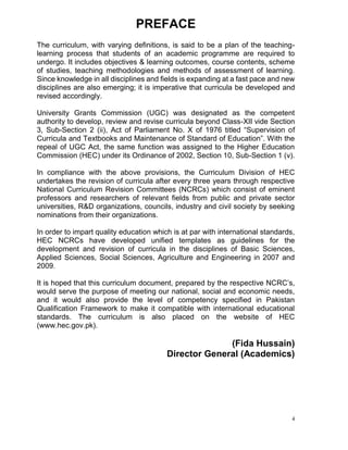 4
PREFACE
The curriculum, with varying definitions, is said to be a plan of the teaching-
learning process that students of an academic programme are required to
undergo. It includes objectives & learning outcomes, course contents, scheme
of studies, teaching methodologies and methods of assessment of learning.
Since knowledge in all disciplines and fields is expanding at a fast pace and new
disciplines are also emerging; it is imperative that curricula be developed and
revised accordingly.
University Grants Commission (UGC) was designated as the competent
authority to develop, review and revise curricula beyond Class-XII vide Section
3, Sub-Section 2 (ii), Act of Parliament No. X of 1976 titled “Supervision of
Curricula and Textbooks and Maintenance of Standard of Education”. With the
repeal of UGC Act, the same function was assigned to the Higher Education
Commission (HEC) under its Ordinance of 2002, Section 10, Sub-Section 1 (v).
In compliance with the above provisions, the Curriculum Division of HEC
undertakes the revision of curricula after every three years through respective
National Curriculum Revision Committees (NCRCs) which consist of eminent
professors and researchers of relevant fields from public and private sector
universities, R&D organizations, councils, industry and civil society by seeking
nominations from their organizations.
In order to impart quality education which is at par with international standards,
HEC NCRCs have developed unified templates as guidelines for the
development and revision of curricula in the disciplines of Basic Sciences,
Applied Sciences, Social Sciences, Agriculture and Engineering in 2007 and
2009.
It is hoped that this curriculum document, prepared by the respective NCRC’s,
would serve the purpose of meeting our national, social and economic needs,
and it would also provide the level of competency specified in Pakistan
Qualification Framework to make it compatible with international educational
standards. The curriculum is also placed on the website of HEC
(www.hec.gov.pk).
(Fida Hussain)
Director General (Academics)
 