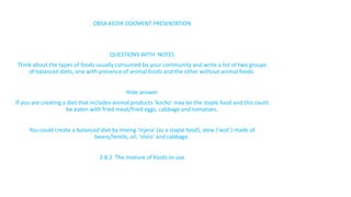 OBSA KEDIR DOCMENT PRESENTATION
QUESTIONS WITH NOTES
Think about the types of foods usually consumed by your community and write a list of two groups
of balanced diets, one with presence of animal foods and the other without animal foods.
Hide answer
If you are creating a diet that includes animal products ‘kocho’ may be the staple food and this could
be eaten with fried meat/fried eggs, cabbage and tomatoes.
You could create a balanced diet by mixing ‘injera’ (as a staple food), stew (‘wot’) made of
beans/lentils, oil, ‘shiro’ and cabbage.
2.8.2 The mixture of foods to use
 