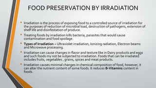 FOOD PRESERVATION BY IRRADIATION
• Irradiation is the process of exposing food to a controlled source of irradiation for
the purposes of reduction of microbial load, destruction of pathogens, extension of
shelf life and disinfestation of produce.
• Treating foods by irradiation kills bacteria, parasites that would cause
contamination and food spoilage.
• Types of Irradiation – Ultraviolet irradiation, Ionizing radiation, Electron beams
and Microwave processing.
• Irradiation can cause changes in flavor and texture like in Dairy products and eggs
and such foods my not be subjected to irradiation. Foods that can be irradiated
includes fruits, vegetables , grains, spices and meat products.
• Irradiation causes minimal changes in chemical composition of food, however, it
can alter the nutrient content of some foods. It reduces B-Vitamins content in
foods.
 