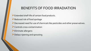BENEFITS OF FOOD IRRADIATION
Extended shelf-life of certain food products.
Reduced risk of food spoilage
Decreased need for use of chemicals like pesticides and other preservatives.
Controls cross-contamination
Eliminate allergens
Delays ripening and sprouting
 