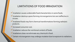 LIMITATIONS OF FOOD IRRADIATION
Irradiation causes undesirable food characteristics in some foods.
Irradiation destroys spore-forming microorganisms but are ineffective in
viruses.
Irradiated foods may form chemical transformations forming radiolytic
products.
Increased consumer cost.
Irradiation reduces the nutritional content of foods.
Irradiations does not eliminate any chemical in food.
Certain microorganism may undergo mutation due to exposure to radiations.
 