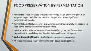 FOOD PRESERVATION BY FERMENTATION
• Fermented foods are those that are subjected to action of microorganism or
enzymes to get desirable biochemical changes and causes significant
modification in foods .
• Fermentation oftenly preserves a raw material, improving safety with regard to
food borne pathogens and increases shelf life.
• Lactic Acid Bacteria – Causes antimicrobial effects, chelates ferrous ions,
degrades nitrite and cholesterol and inhibits foodborne pathogens.
• LAB Antimicrobial Strains – L.plantarum, L.pentosus, L.paracasei
• All these strains are highly thermophilic (65-121c), acidity(pH-2-6)
 