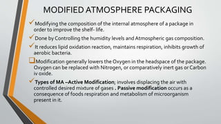 MODIFIED ATMOSPHERE PACKAGING
Modifying the composition of the internal atmosphere of a package in
order to improve the shelf- life.
Done by Controlling the humidity levels and Atmospheric gas composition.
It reduces lipid oxidation reaction, maintains respiration, inhibits growth of
aerobic bacteria.
Modification generally lowers the Oxygen in the headspace of the package.
Oxygen can be replaced with Nitrogen, or comparatively inert gas or Carbon
iv oxide.
Types of MA –Active Modification; involves displacing the air with
controlled desired mixture of gases . Passive modification occurs as a
consequence of foods respiration and metabolism of microorganism
present in it.
 