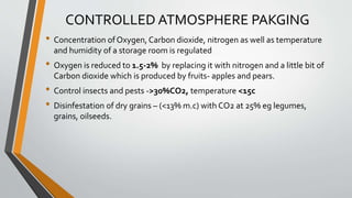 CONTROLLED ATMOSPHERE PAKGING
• Concentration of Oxygen, Carbon dioxide, nitrogen as well as temperature
and humidity of a storage room is regulated
• Oxygen is reduced to 1.5-2% by replacing it with nitrogen and a little bit of
Carbon dioxide which is produced by fruits- apples and pears.
• Control insects and pests ->30%CO2, temperature <15c
• Disinfestation of dry grains – (<13% m.c) with CO2 at 25% eg legumes,
grains, oilseeds.
 