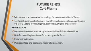 FUTURE RENDS
Cold Plasma
• Cold plasma is an innovative technology for decontamination of foods.
• Has flexible antimicrobial process that effectively reduces human pathogens
like E.coli, Listeria monocytogenes, salmonella, shigella and S.aureus
APPLICATION
Decontamination of produce by potentially harmful biocide residues.
Disinfection of high moisture foods and granular foods.
Enzyme inactivation.
Packaged food and packaging material disinfection.
 