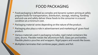 FOOD PACKAGING
• Food packaging is defined as complex and dynamic system aiming at safely
prepare foods for transportation, distribution, storage, retailing, handling
and end-use and safely deliver these foods to the consumer in a sound
condition at a minimum cost.
• Packaging material varies depending on the nature of the product.
• Packaging also plays a role in advertisement and marketing of given food
product.
• Various materials used in packaging includes; rigid metal containers like
cans, drums. Flexible metals like alluminium foils. Glass jars and bottles.
Flexible plastics-pouches and wrappers. Rigid papers and woods like boxes.
• Multipliers laminates that combines paper, plastic and foil.
 