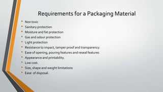 Requirements for a Packaging Material
• Non toxic
• Sanitary protection
• Moisture and fat protection
• Gas and odour protection
• Light protection
• Resistance to impact, tamper proof and transparency.
• Ease of opening, pouring features and reseal features
• Appearance and printability.
• Low cost.
• Size, shape and weight limitations
• Ease of disposal.
 