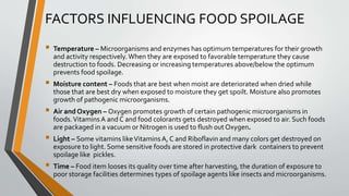 FACTORS INFLUENCING FOOD SPOILAGE
 Temperature – Microorganisms and enzymes has optimum temperatures for their growth
and activity respectively.When they are exposed to favorable temperature they cause
destruction to foods. Decreasing or increasing temperatures above/below the optimum
prevents food spoilage.
 Moisture content – Foods that are best when moist are deteriorated when dried while
those that are best dry when exposed to moisture they get spoilt. Moisture also promotes
growth of pathogenic microorganisms.
 Air and Oxygen – Oxygen promotes growth of certain pathogenic microorganisms in
foods.Vitamins A and C and food colorants gets destroyed when exposed to air. Such foods
are packaged in a vacuum or Nitrogen is used to flush out Oxygen.
 Light – Some vitamins likeVitaminsA, C and Riboflavin and many colors get destroyed on
exposure to light. Some sensitive foods are stored in protective dark containers to prevent
spoilage like pickles.
 Time – Food item looses its quality over time after harvesting, the duration of exposure to
poor storage facilities determines types of spoilage agents like insects and microorganisms.
 