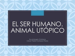 EL SER HUMANO.
ANIMAL UTÓPICO
Escatología Cristiana
César Pablo Campos Flores
 