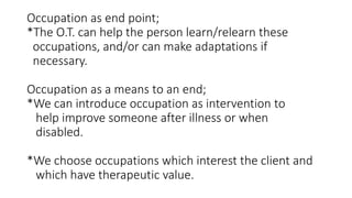 Occupation as end point;
*The O.T. can help the person learn/relearn these
occupations, and/or can make adaptations if
necessary.
Occupation as a means to an end;
*We can introduce occupation as intervention to
help improve someone after illness or when
disabled.
*We choose occupations which interest the client and
which have therapeutic value.
 