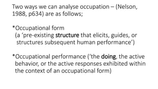 Two ways we can analyse occupation – (Nelson,
1988, p634) are as follows;
*Occupational form
(a ‘pre-existing structure that elicits, guides, or
structures subsequent human performance’)
*Occupational performance (‘the doing, the active
behavior, or the active responses exhibited within
the context of an occupational form)
 