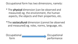 Occupational form has two dimensions, namely:
* The physical dimension (can be observed and
measured) eg. the environment, the human
aspects, the objects and their properties, etc.
*The sociocultural dimension (cannot be observed
and measured) eg. roles, norms, language, etc.
Occupational Occupational
form performance
 