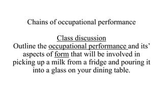 Chains of occupational performance
Class discussion
Outline the occupational performance and its’
aspects of form that will be involved in
picking up a milk from a fridge and pouring it
into a glass on your dining table.
 