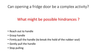 Can opening a fridge door be a complex activity?
• Reach out to handle
• Grasp handle
• Firmly pull the handle (to break the hold of the rubber seal)
• Gently pull the handle
• Stop pulling
What might be possible hindrances ?
 