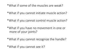 *What if some of the muscles are weak?
*What if you cannot initiate muscle action?
*What if you cannot control muscle action?
*What if you have no movement in one or
more of your joints?
*What if you cannot recognize the handle?
*What if you cannot see it?
 