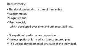 In summary:
• The developmental structure of human has
Sensorimotor,
Cognitive and
Psychosocial;
which developed over time and enhances abilities.
• Occupational performance depends on:
the occupational form which is encountered plus
The unique developmental structure of the individual.
 
