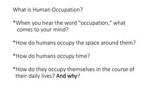 What is Human Occupation?
*When you hear the word "occupation," what
comes to your mind?
*How do humans occupy the space around them?
*How do humans occupy time?
*How do they occupy themselves in the course of
their daily lives? And why?
 