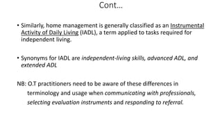 Cont…
• Similarly, home management is generally classified as an Instrumental
Activity of Daily Living (IADL), a term applied to tasks required for
independent living.
• Synonyms for IADL are independent-living skills, advanced ADL, and
extended ADL
NB: O.T practitioners need to be aware of these differences in
terminology and usage when communicating with professionals,
selecting evaluation instruments and responding to referral.
 