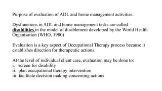 Purpose of evaluation of ADL and home management activities.
Dysfunctions in ADL and home management tasks are called
disabilities in the model of disablement developed by the World Health
Organisation (WHO, 1980)
Evaluation is a key aspect of Occupational Therapy process because it
establishes direction for therapeutic actions.
At the level of individual client care, evaluation may be done to:
i. screen for disability
ii. plan occupational therapy intervention
iii. facilitate decision making concerning actions
 