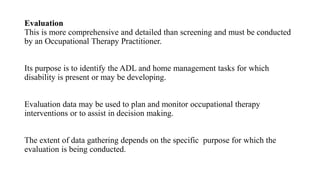 Evaluation
This is more comprehensive and detailed than screening and must be conducted
by an Occupational Therapy Practitioner.
Its purpose is to identify the ADL and home management tasks for which
disability is present or may be developing.
Evaluation data may be used to plan and monitor occupational therapy
interventions or to assist in decision making.
The extent of data gathering depends on the specific purpose for which the
evaluation is being conducted.
 