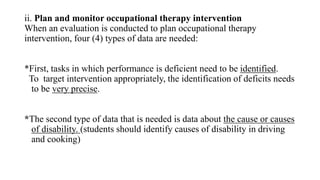ii. Plan and monitor occupational therapy intervention
When an evaluation is conducted to plan occupational therapy
intervention, four (4) types of data are needed:
*First, tasks in which performance is deficient need to be identified.
To target intervention appropriately, the identification of deficits needs
to be very precise.
*The second type of data that is needed is data about the cause or causes
of disability. (students should identify causes of disability in driving
and cooking)
 