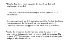 *Thirdly, data about client capacities for modifying their task
performance is needed.
These data also assist in establishing an overall approach to OT
intervention.
Interventions involving skill acquisition would be feasible for clients
who demonstrate the ability to learn, whereas environmental
modifications would be appropriate for those lacking this ability.
*Lastly, the evaluation should yield data about the kinds of OT
interventions that are most likely to improve task performance. The
practice of OT incorporates a broad array of restorative, compensatory
and preventive interventions.
 
