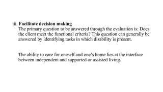 iii. Facilitate decision making
The primary question to be answered through the evaluation is: Does
the client meet the functional criteria? This question can generally be
answered by identifying tasks in which disability is present.
The ability to care for oneself and one’s home lies at the interface
between independent and supported or assisted living.
 