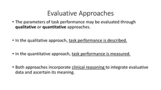 Evaluative Approaches
• The parameters of task performance may be evaluated through
qualitative or quantitative approaches.
• In the qualitative approach, task performance is described.
• In the quantitative approach, task performance is measured.
• Both approaches incorporate clinical reasoning to integrate evaluative
data and ascertain its meaning.
 