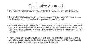 Qualitative Approach
• The salient characteristics of clients’ task performance are described.
• These descriptions are used to formulate inferences about clients’ task
performance on the evaluation parameters of interest.
• A practitioner might note, for instance, that a client named Mr. Joe could
not bend at the waist sufficiently to reach his feet with his hand and could
not bend his lower extremities sufficiently to move his feet closer to his
hands.
• From these observations, the practitioner might infer that the client is
unable to wear socks and other lower extremity garments and, thus, is
rated as dependent in lower extremity dressing.
 