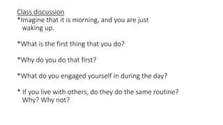 Class discussion
*Imagine that it is morning, and you are just
waking up.
*What is the first thing that you do?
*Why do you do that first?
*What do you engaged yourself in during the day?
* If you live with others, do they do the same routine?
Why? Why not?
 
