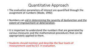 Quantitative Approach
• The evaluation parameters of interest are quantified through the
assignment of numbers (Wade, 1992)
• Numbers can aid in determining the severity of dysfunction and the
extent of improvement or deterioration.
• It is important to understand the numbers that are generated by
various measures and the mathematical procedures that can be
appropriately applied to them.
• Students should mention and describe the four levels of
measurement used by O.T. in evaluation.
 