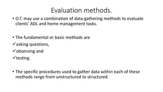 Evaluation methods.
• O.T. may use a combination of data-gathering methods to evaluate
clients’ ADL and home management tasks.
• The fundamental or basic methods are
asking questions,
observing and
testing.
• The specific procedures used to gather data within each of these
methods range from unstructured to structured.
 