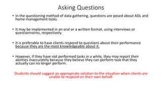 Asking Questions
• In the questioning method of data gathering, questions are posed about ADL and
home management tasks.
• It may be implemented in an oral or a written format, using interviews or
questionnaires, respectively.
• It is preferable to have clients respond to questions about their performance
because they are the most knowledgeable about it.
• However, if they have not performed tasks in a while, they may report their
abilities inaccurately because they believe they can perform task that they
actually can no longer perform.
Students should suggest an appropriate solution to the situation when clients are
unable to respond on their own behalf.
 