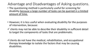 Advantage and Disadvantages of Asking questions.
• The questioning method is particularly useful for screening for
disability because a large number of tasks can be queried in a limited
amount of time.
• However, it is less useful when evaluating disability for the purposes
of intervention, because:
 clients may not be able to describe their disability in sufficient detail
to target the components of tasks that are problematic.
clients do not have the medical, rehabilitation, and occupational
therapy knowledge to isolate the factors that may be causing
disabilities.
 