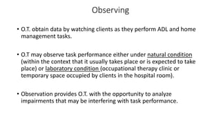 Observing
• O.T. obtain data by watching clients as they perform ADL and home
management tasks.
• O.T may observe task performance either under natural condition
(within the context that it usually takes place or is expected to take
place) or laboratory condition (occupational therapy clinic or
temporary space occupied by clients in the hospital room).
• Observation provides O.T. with the opportunity to analyze
impairments that may be interfering with task performance.
 