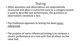 Testing
• When questions and observations are systematically
structured and when a numerical score or a category system
is used to describe task performance, the questions or
observations constitute a test.
• The traditional approach to testing has been norm-
referenced.
• The purpose of norm-referenced testing is to compare a
client’s performance on a test with that of others on the
same test.
 