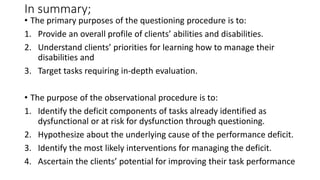 In summary;
• The primary purposes of the questioning procedure is to:
1. Provide an overall profile of clients’ abilities and disabilities.
2. Understand clients’ priorities for learning how to manage their
disabilities and
3. Target tasks requiring in-depth evaluation.
• The purpose of the observational procedure is to:
1. Identify the deficit components of tasks already identified as
dysfunctional or at risk for dysfunction through questioning.
2. Hypothesize about the underlying cause of the performance deficit.
3. Identify the most likely interventions for managing the deficit.
4. Ascertain the clients’ potential for improving their task performance
 