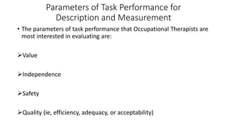 Parameters of Task Performance for
Description and Measurement
• The parameters of task performance that Occupational Therapists are
most interested in evaluating are:
Value
Independence
Safety
Quality (ie, efficiency, adequacy, or acceptability)
 