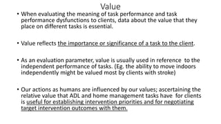 Value
• When evaluating the meaning of task performance and task
performance dysfunctions to clients, data about the value that they
place on different tasks is essential.
• Value reflects the importance or significance of a task to the client.
• As an evaluation parameter, value is usually used in reference to the
independent performance of tasks. (Eg. the ability to move indoors
independently might be valued most by clients with stroke)
• Our actions as humans are influenced by our values; ascertaining the
relative value that ADL and home management tasks have for clients
is useful for establishing intervention priorities and for negotiating
target intervention outcomes with them.
 