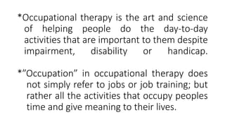 *Occupational therapy is the art and science
of helping people do the day-to-day
activities that are important to them despite
impairment, disability or handicap.
*”Occupation” in occupational therapy does
not simply refer to jobs or job training; but
rather all the activities that occupy peoples
time and give meaning to their lives.
 