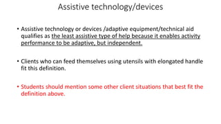 Assistive technology/devices
• Assistive technology or devices /adaptive equipment/technical aid
qualifies as the least assistive type of help because it enables activity
performance to be adaptive, but independent.
• Clients who can feed themselves using utensils with elongated handle
fit this definition.
• Students should mention some other client situations that best fit the
definition above.
 