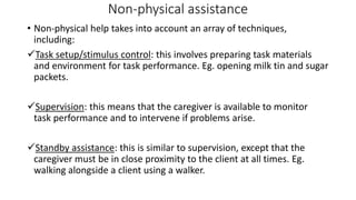 Non-physical assistance
• Non-physical help takes into account an array of techniques,
including:
Task setup/stimulus control: this involves preparing task materials
and environment for task performance. Eg. opening milk tin and sugar
packets.
Supervision: this means that the caregiver is available to monitor
task performance and to intervene if problems arise.
Standby assistance: this is similar to supervision, except that the
caregiver must be in close proximity to the client at all times. Eg.
walking alongside a client using a walker.
 