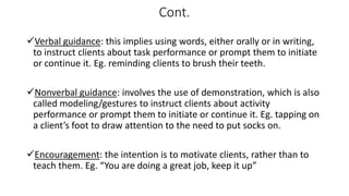 Cont.
Verbal guidance: this implies using words, either orally or in writing,
to instruct clients about task performance or prompt them to initiate
or continue it. Eg. reminding clients to brush their teeth.
Nonverbal guidance: involves the use of demonstration, which is also
called modeling/gestures to instruct clients about activity
performance or prompt them to initiate or continue it. Eg. tapping on
a client’s foot to draw attention to the need to put socks on.
Encouragement: the intention is to motivate clients, rather than to
teach them. Eg. “You are doing a great job, keep it up”
 