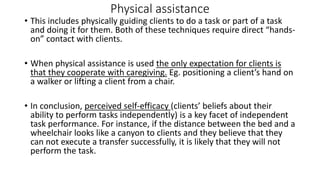 Physical assistance
• This includes physically guiding clients to do a task or part of a task
and doing it for them. Both of these techniques require direct “hands-
on” contact with clients.
• When physical assistance is used the only expectation for clients is
that they cooperate with caregiving. Eg. positioning a client’s hand on
a walker or lifting a client from a chair.
• In conclusion, perceived self-efficacy (clients’ beliefs about their
ability to perform tasks independently) is a key facet of independent
task performance. For instance, if the distance between the bed and a
wheelchair looks like a canyon to clients and they believe that they
can not execute a transfer successfully, it is likely that they will not
perform the task.
 