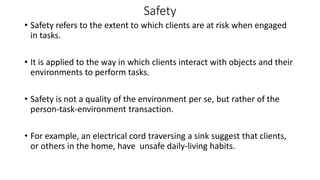 Safety
• Safety refers to the extent to which clients are at risk when engaged
in tasks.
• It is applied to the way in which clients interact with objects and their
environments to perform tasks.
• Safety is not a quality of the environment per se, but rather of the
person-task-environment transaction.
• For example, an electrical cord traversing a sink suggest that clients,
or others in the home, have unsafe daily-living habits.
 
