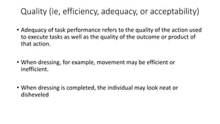Quality (ie, efficiency, adequacy, or acceptability)
• Adequacy of task performance refers to the quality of the action used
to execute tasks as well as the quality of the outcome or product of
that action.
• When dressing, for example, movement may be efficient or
inefficient.
• When dressing is completed, the individual may look neat or
disheveled
 