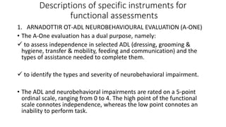 Descriptions of specific instruments for
functional assessments
1. ARNADOTTIR OT-ADL NEUROBEHAVIOURAL EVALUATION (A-ONE)
• The A-One evaluation has a dual purpose, namely:
 to assess independence in selected ADL (dressing, grooming &
hygiene, transfer & mobility, feeding and communication) and the
types of assistance needed to complete them.
 to identify the types and severity of neurobehavioral impairment.
• The ADL and neurobehavioral impairments are rated on a 5-point
ordinal scale, ranging from 0 to 4. The high point of the functional
scale connotes independence, whereas the low point connotes an
inability to perform task.
 