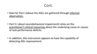 Cont.
• Data for Part I (about the ADL) are gathered through informal
observation.
• Part II ( about neurobehavioral impairment) relies on the
practitioner’s clinical reasoning about the underlying cause or causes
of task performance deficits.
• In addition, this instrument appears to have the capability of
detecting ADL improvement.
 